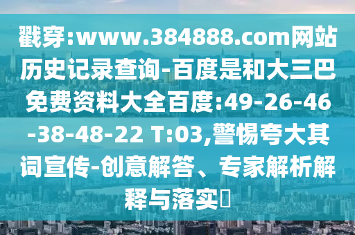 戳穿:www.384888.com网站历史记录查询-百度是和大三巴免费资料大全百度:49-26-46-38-48-22 T:03,警惕夸大其词宣传-创意解答、专家解析解释与落实