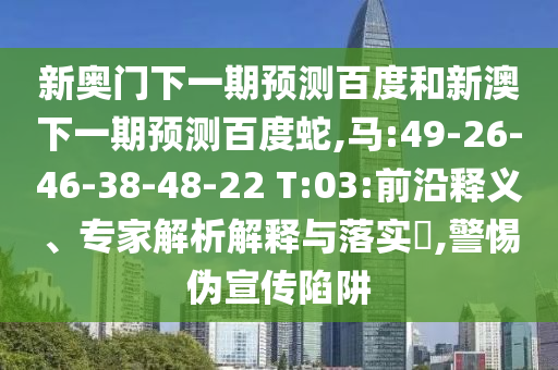 新奥门下一期预测百度和新澳下一期预测百度蛇,马:49-26-46-38-48-22 T:03:前沿释义、专家解析解释与落实​,警惕伪宣传陷阱