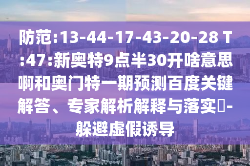 防范:13-44-17-43-20-28 T:47:新奥特9点半30开啥意思啊和奥门特一期预测百度关键解答、专家解析解释与落实​-躲避虚假诱导