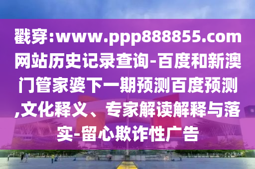 戳穿:www.ppp888855.com网站历史记录查询-百度和新澳门管家婆下一期预测百度预测,文化释义、专家解读解释与落实-留心欺诈性广告