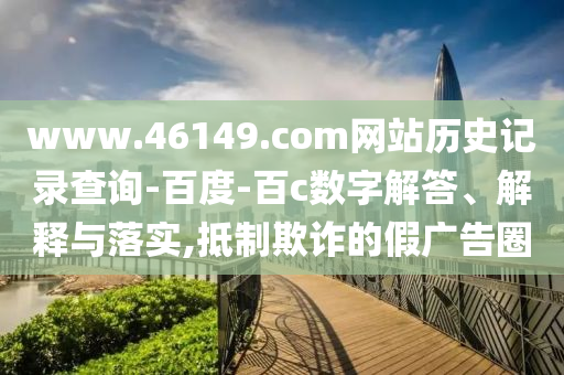 www.46149.com网站历史记录查询-百度-百c数字解答、解释与落实,抵制欺诈的假广告圈