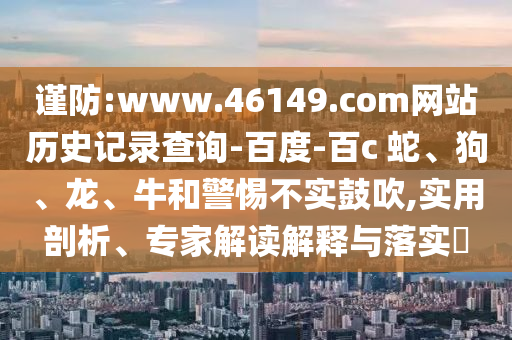 谨防:www.46149.com网站历史记录查询-百度-百c 蛇、狗、龙、牛和警惕不实鼓吹,实用剖析、专家解读解释与落实