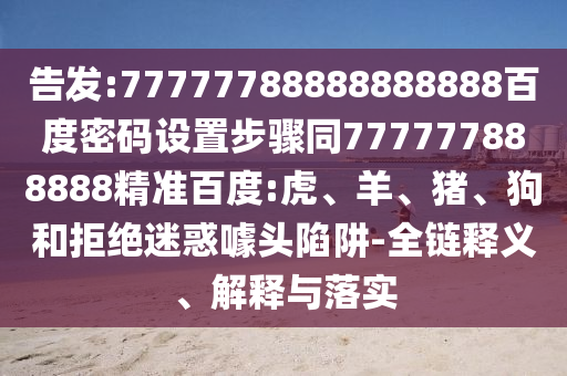 告发:77777788888888888百度密码设置步骤同777777888888精准百度:虎、羊、猪、狗和拒绝迷惑噱头陷阱-全链释义、解释与落实