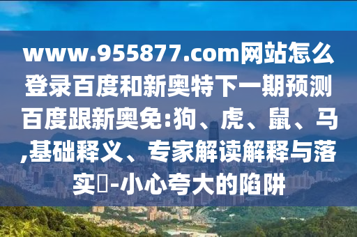 www.955877.com网站怎么登录百度和新奥特下一期预测百度跟新奥免:狗、虎、鼠、马,基础释义、专家解读解释与落实​-小心夸大的陷阱