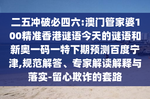 二五冲破必四六:澳门管家婆100精准香港谜语今天的谜语和新奥一码一特下期预测百度宁津,规范解答、专家解读解释与落实-留心欺诈的套路