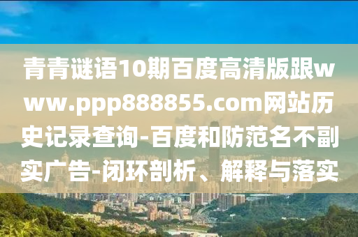 青青谜语10期百度高清版跟www.ppp888855.com网站历史记录查询-百度和防范名不副实广告-闭环剖析、解释与落实