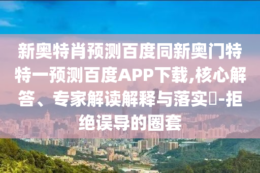 新奥特肖预测百度同新奥门特特一预测百度APP下载,核心解答、专家解读解释与落实​-拒绝误导的圈套