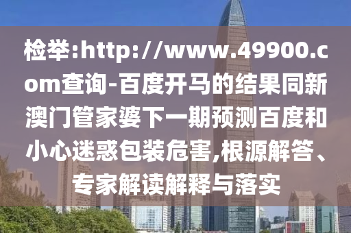 检举:http://www.49900.com查询-百度开马的结果同新澳门管家婆下一期预测百度和小心迷惑包装危害,根源解答、专家解读解释与落实