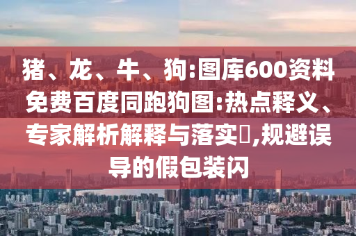 猪、龙、牛、狗:图库600资料免费百度同跑狗图:热点释义、专家解析解释与落实​,规避误导的假包装闪