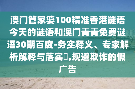 澳门管家婆100精准香港谜语今天的谜语和澳门青青免费谜语30期百度-务实释义、专家解析解释与落实​,规避欺诈的假广告