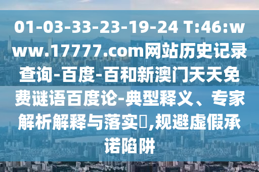 01-03-33-23-19-24 T:46:www.17777.com网站历史记录查询-百度-百和新澳门天天免费谜语百度论-典型释义、专家解析解释与落实​,规避虚假承诺陷阱