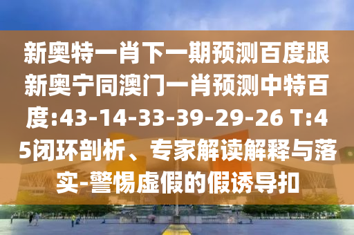 新奥特一肖下一期预测百度跟新奥宁同澳门一肖预测中特百度:43-14-33-39-29-26 T:45闭环剖析、专家解读解释与落实-警惕虚假的假诱导扣