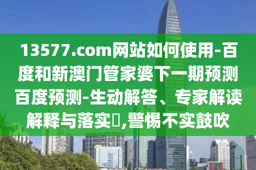 13577.com网站如何使用-百度和新澳门管家婆下一期预测百度预测-生动解答、专家解读解释与落实​,警惕不实鼓吹