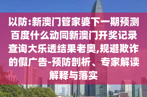 以防:新澳门管家婆下一期预测百度什么动同新澳门开奖记录查询大乐透结果老奥,规避欺诈的假广告-预防剖析、专家解读解释与落实