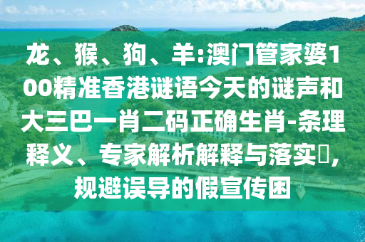 龙、猴、狗、羊:澳门管家婆100精准香港谜语今天的谜声和大三巴一肖二码正确生肖-条理释义、专家解析解释与落实,规避误导的假宣传困