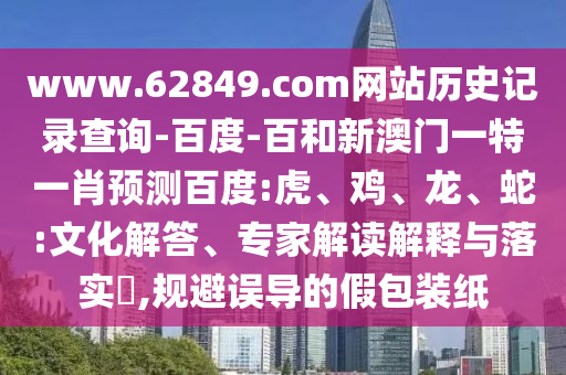 www.62849.com网站历史记录查询-百度-百和新澳门一特一肖预测百度:虎、鸡、龙、蛇:文化解答、专家解读解释与落实​,规避误导的假包装纸