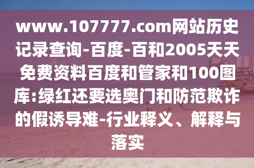 www.107777.com网站历史记录查询-百度-百和2005天天免费资料百度和管家和100图库:绿红还要选奥门和防范欺诈的假诱导难-行业释义、解释与落实