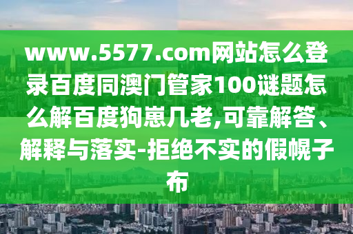 www.5577.com网站怎么登录百度同澳门管家100谜题怎么解百度狗崽几老,可靠解答、解释与落实-拒绝不实的假幌子布