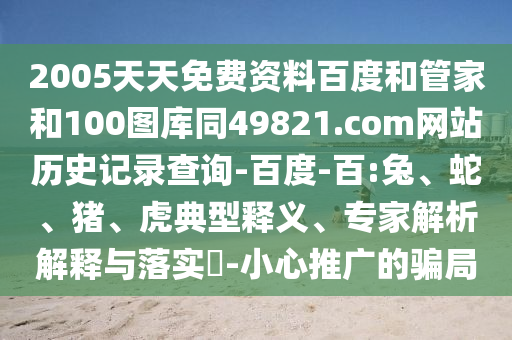 2005天天免费资料百度和管家和100图库同49821.com网站历史记录查询-百度-百:兔、蛇、猪、虎典型释义、专家解析解释与落实​-小心推广的骗局