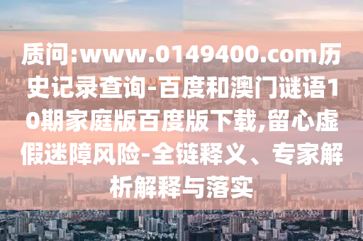 质问:www.0149400.com历史记录查询-百度和澳门谜语10期家庭版百度版下载,留心虚假迷障风险-全链释义、专家解析解释与落实