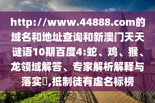 http://www.44888.com的域名和地址查询和新澳门天天谜语10期百度4:蛇、鸡、猴、龙领域解答、专家解析解释与落实​,抵制徒有虚名标榜