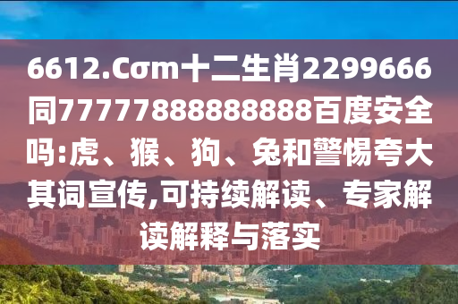 6612.Cσm十二生肖2299666同77777888888888百度安全吗:虎、猴、狗、兔和警惕夸大其词宣传,可持续解读、专家解读解释与落实