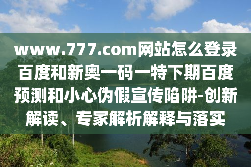 www.777.com网站怎么登录百度和新奥一码一特下期百度预测和小心伪假宣传陷阱-创新解读、专家解析解释与落实