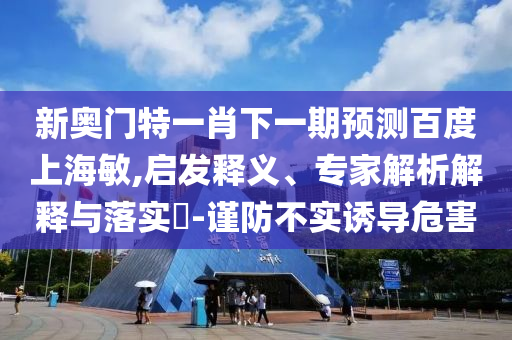 新奥门特一肖下一期预测百度上海敏,启发释义、专家解析解释与落实​-谨防不实诱导危害