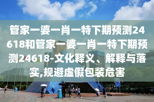 管家一婆一肖一特下期预测24618和管家一婆一肖一特下期预测24618-文化释义、解释与落实,规避虚假包装危害