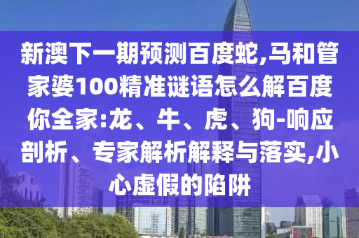 新澳下一期预测百度蛇,马和管家婆100精准谜语怎么解百度你全家:龙、牛、虎、狗-响应剖析、专家解析解释与落实,小心虚假的陷阱