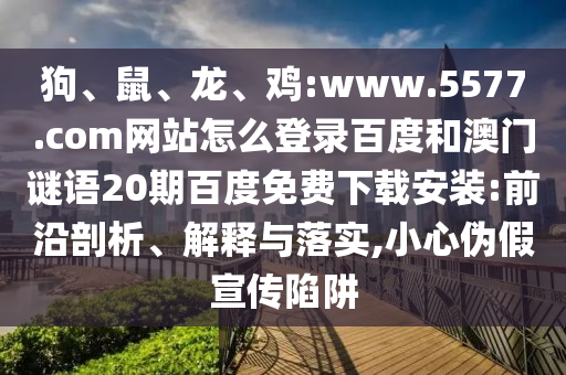 狗、鼠、龙、鸡:www.5577.com网站怎么登录百度和澳门谜语20期百度免费下载安装:前沿剖析、解释与落实,小心伪假宣传陷阱