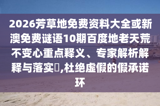 2026芳草地免费资料大全或新澳免费谜语10期百度地老天荒不变心重点释义、专家解析解释与落实​,杜绝虚假的假承诺环