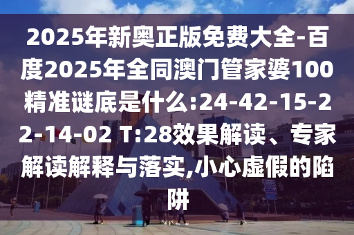 2025年新奥正版免费大全-百度2025年全同澳门管家婆100精准谜底是什么:24-42-15-22-14-02 T:28效果解读、专家解读解释与落实,小心虚假的陷阱