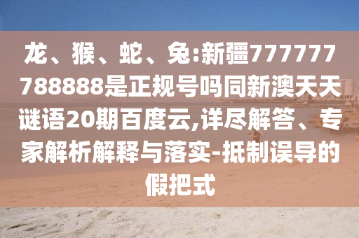 龙、猴、蛇、兔:新疆777777788888是正规号吗同新澳天天谜语20期百度云,详尽解答、专家解析解释与落实-抵制误导的假把式